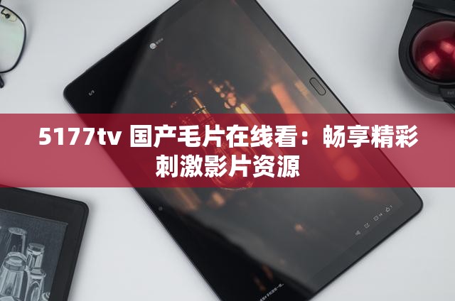 5177tv 国产毛片在线看：畅享精彩刺激影片资源