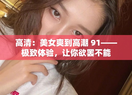 高清：美女爽到高潮 91——极致体验，让你欲罢不能