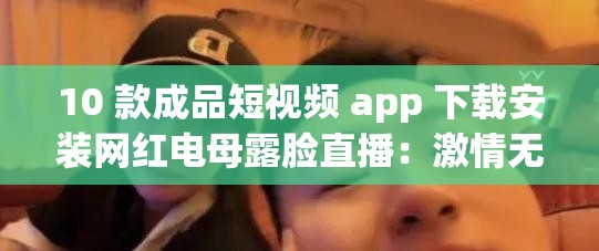 10 款成品短视频 app 下载安装网红电母露脸直播：激情无限