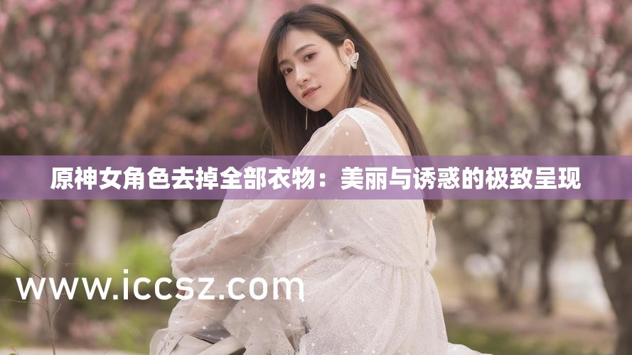 原神女角色去掉全部衣物：美丽与诱惑的极致呈现