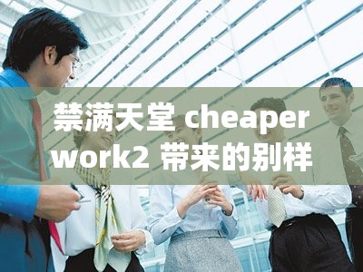 禁满天堂 cheaperwork2 带来的别样体验与思考