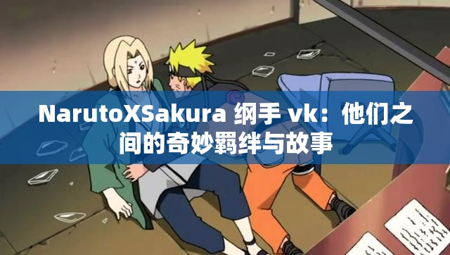 NarutoXSakura 纲手 vk：他们之间的奇妙羁绊与故事