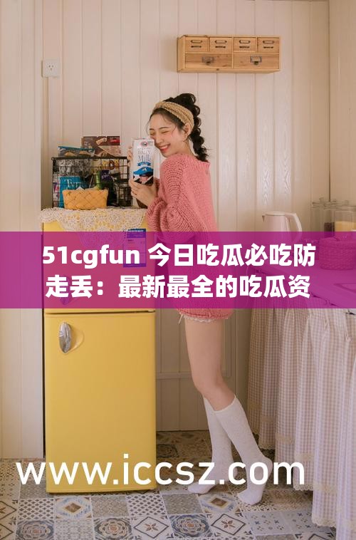 51cgfun 今日吃瓜必吃防走丢：最新最全的吃瓜资讯