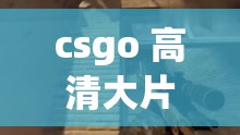 csgo 高清大片：震撼视觉盛宴与精彩游戏瞬间的完美呈现