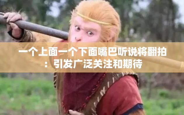 一个上面一个下面嘴巴听说将翻拍：引发广泛关注和期待