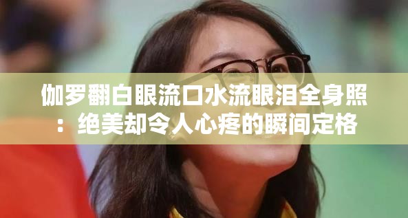 伽罗翻白眼流口水流眼泪全身照：绝美却令人心疼的瞬间定格