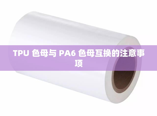 TPU 色母与 PA6 色母互换的注意事项