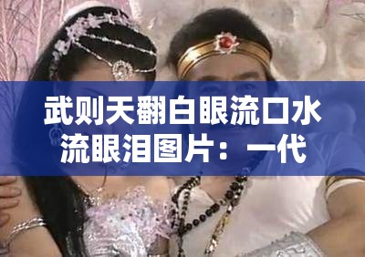 武则天翻白眼流口水流眼泪图片：一代女皇的别样瞬间