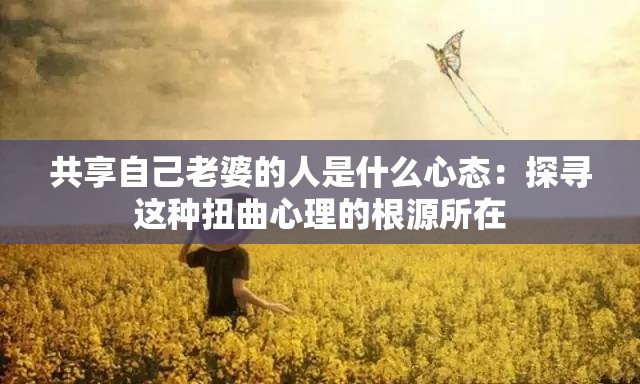 共享自己老婆的人是什么心态：探寻这种扭曲心理的根源所在