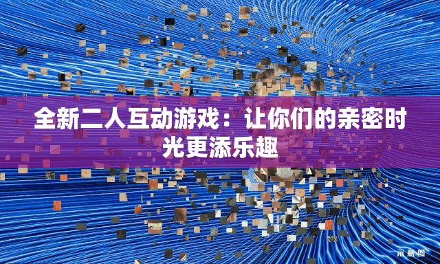 全新二人互动游戏：让你们的亲密时光更添乐趣