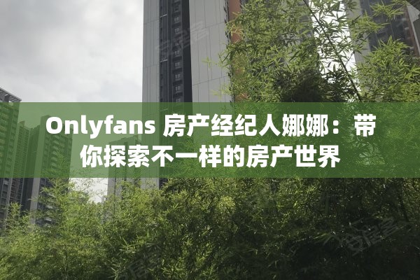 Onlyfans 房产经纪人娜娜：带你探索不一样的房产世界