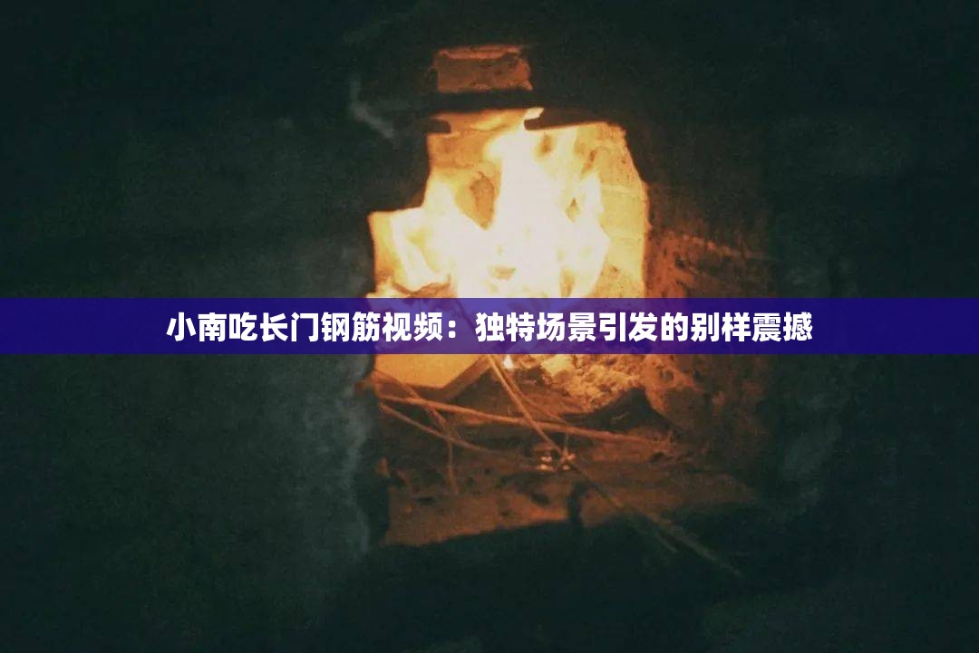 小南吃长门钢筋视频：独特场景引发的别样震撼