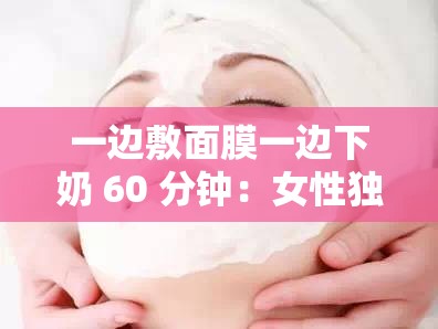 一边敷面膜一边下奶 60 分钟：女性独特的产后护理时刻