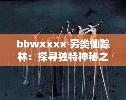 bbwxxxx 另类仙踪林：探寻独特神秘之境