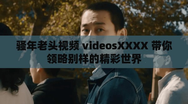 骚年老头视频 videosXXXX 带你领略别样的精彩世界