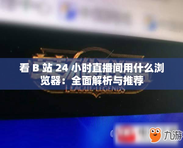 看 B 站 24 小时直播间用什么浏览器：全面解析与推荐