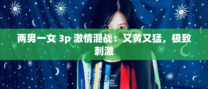 两男一女 3p 激情混战：又黄又猛，极致刺激