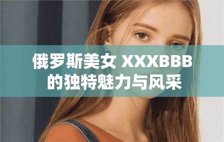 俄罗斯美女 XXXBBB 的独特魅力与风采