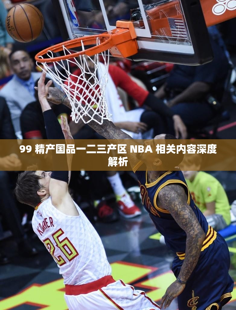 99 精产国品一二三产区 NBA 相关内容深度解析