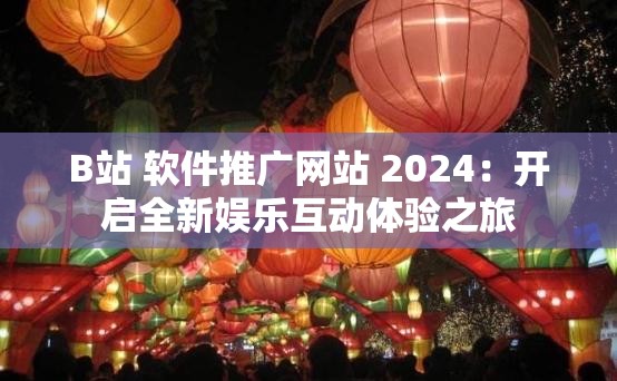 B站 软件推广网站 2024：开启全新娱乐互动体验之旅