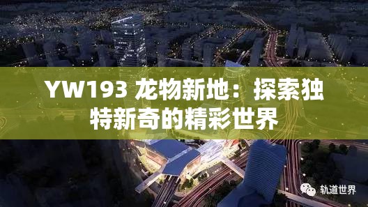 YW193 龙物新地：探索独特新奇的精彩世界