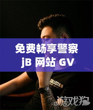 免费畅享警察 jB 网站 GV 精彩大片不容错过