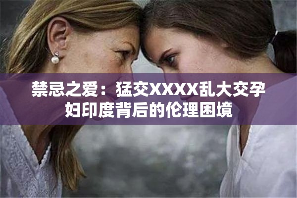 禁忌之爱：猛交XXXX乱大交孕妇印度背后的伦理困境