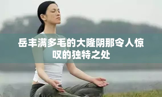 岳丰满多毛的大隆阴那令人惊叹的独特之处