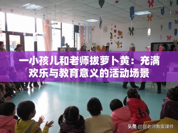 一小孩儿和老师拔萝卜黄：充满欢乐与教育意义的活动场景