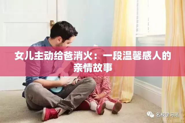 女儿主动给爸消火：一段温馨感人的亲情故事