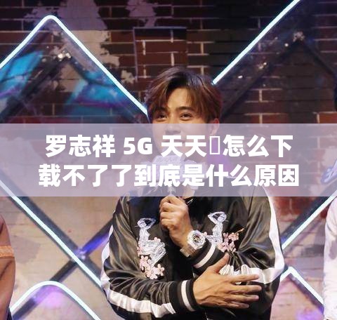 罗志祥 5G 天天奭怎么下载不了了到底是什么原因呢