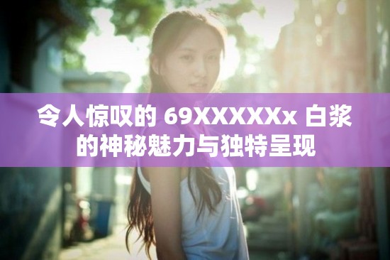 令人惊叹的 69XXXXXx 白浆的神秘魅力与独特呈现