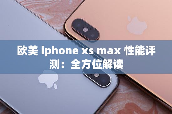 欧美 iphone xs max 性能评测：全方位解读