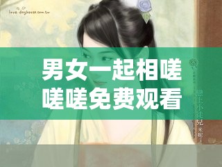 男女一起相嗟嗟嗟免费观看精彩剧情不容错过