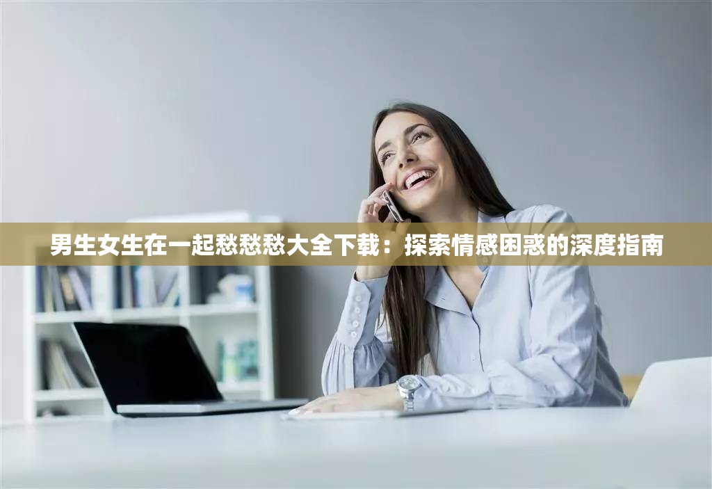 男生女生在一起愁愁愁大全下载：探索情感困惑的深度指南