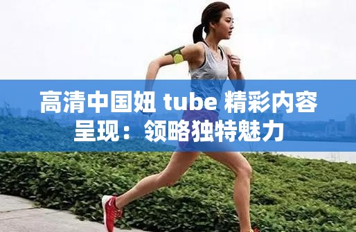 高清中国妞 tube 精彩内容呈现：领略独特魅力