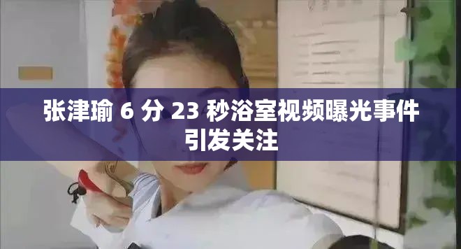 张津瑜 6 分 23 秒浴室视频曝光事件引发关注