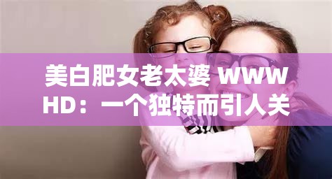 美白肥女老太婆 WWWHD：一个独特而引人关注的存在