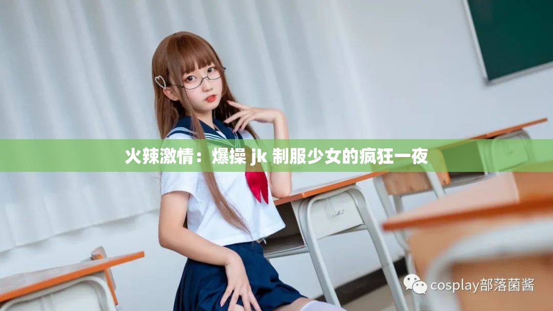 火辣激情：爆操 jk 制服少女的疯狂一夜