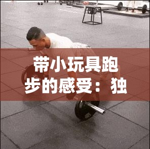 带小玩具跑步的感受：独特体验中的快乐与挑战并存