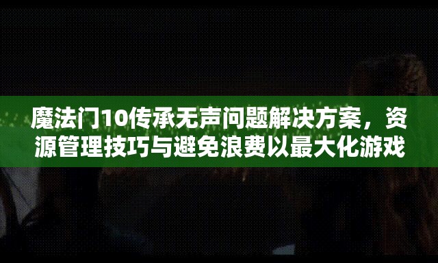 魔法门10传承无声问题解决方案，资源管理技巧与避免浪费以最大化游戏价值