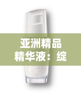 亚洲精品精华液：绽放肌肤光彩的秘密武器