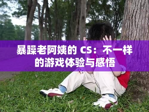 暴躁老阿姨的 CS：不一样的游戏体验与感悟