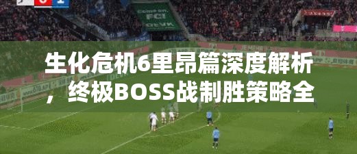 生化危机6里昂篇深度解析，终极BOSS战制胜策略全揭秘