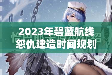 2023年碧蓝航线怨仇建造时间规划，实现高效管理与资源价值最大化策略