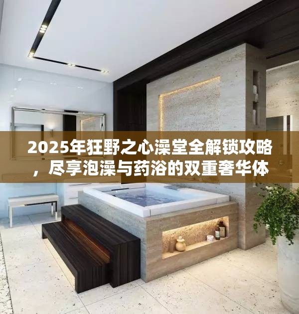 2025年狂野之心澡堂全解锁攻略，尽享泡澡与药浴的双重奢华体验