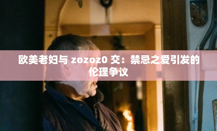 欧美老妇与 zozoz0 交：禁忌之爱引发的伦理争议