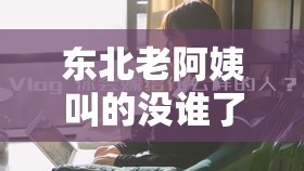 东北老阿姨叫的没谁了最新消息：究竟发生了何事