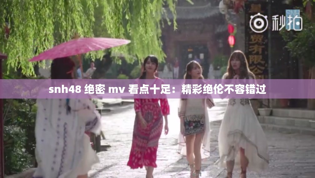 snh48 绝密 mv 看点十足：精彩绝伦不容错过