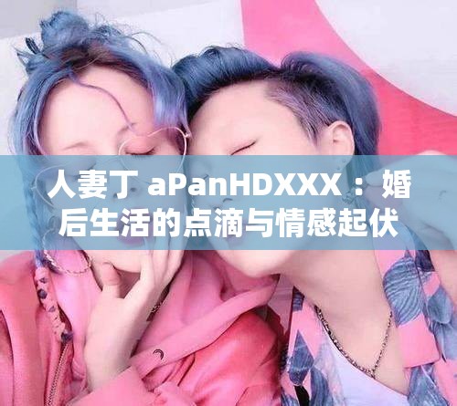 人妻丁 aPanHDXXX ：婚后生活的点滴与情感起伏